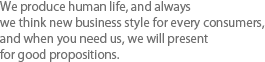 We produce human life, and always we think new business style for every consumers,   and when you need us, we will present for good propositions.